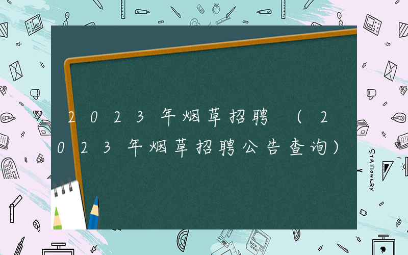 2023年烟草招聘 (2023年烟草招聘公告查询)